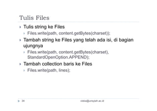 Tulis Files
 Tulis string ke Files
 Files.write(path, content.getBytes(charset));
 Tambah string ke Files yang telah ada isi, di bagian
ujungnya
 Files.write(path, content.getBytes(charset),
StandardOpenOption.APPEND);
 Tambah collection baris ke Files
 Files.write(path, lines);
viska@unsyiah.ac.id34
 