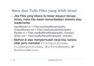 Baca dan Tulis Files yang lebih besar
 Jika Files yang dibaca itu besar ataupun berupa
binary, maka kita dapat memanfaatkan streams atau
reader/writer
InputStream in = Files.newInputStream(path);
OutputStream out = Files.newOutputStream(path);
Reader in = Files.newBufferedReader(path, charset);
Writer out = Files.newBufferedWriter(path, charset);
 Method di atas mempermudah kerja kita, karena
tidak perlu memakai FileInputStream,
FileOutputStream, BufferedReader, or
BufferedWriter.
viska@unsyiah.ac.id35
 