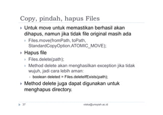 Copy, pindah, hapus Files
 Untuk move untuk memastikan berhasil akan
dihapus, namun jika tidak file original masih ada
 Files.move(fromPath, toPath,
StandardCopyOption.ATOMIC_MOVE);
 Hapus file
 Files.delete(path);
 Method delete akan menghasilkan exception jika tidak
wujuh, jadi cara lebih aman:
 boolean deleted = Files.deleteIfExists(path);
 Method delete juga dapat digunakan untuk
menghapus directory.
viska@unsyiah.ac.id37
 