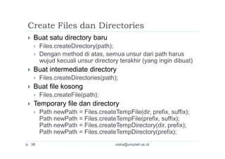 Create Files dan Directories
 Buat satu directory baru
 Files.createDirectory(path);
 Dengan method di atas, semua unsur dari path harus
wujud kecuali unsur directory terakhir (yang ingin dibuat)
 Buat intermediate directory
 Files.createDirectories(path);
 Buat file kosong
 Files.createFile(path);
 Temporary file dan directory
 Path newPath = Files.createTempFile(dir, prefix, suffix);
Path newPath = Files.createTempFile(prefix, suffix);
Path newPath = Files.createTempDirectory(dir, prefix);
Path newPath = Files.createTempDirectory(prefix);
viska@unsyiah.ac.id38
 