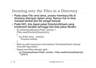 Iterating over the Files in a Directory
 Pada class File versi lama, proses membaca file di
directory disimpan dalam array. Namun hal ini bisa
menjadi lambat jika file sangat banyak
 Pada NIO, kita dapat pakai DirectoryStream yang
implement iterable sehingga kita bisa pakai Iterator.
 try (DirectoryStream<Path> entries =
Files.newDirectoryStream(dir))
{
for (Path entry : entries)
Process entries
}
 Blok try-with-resources memastikan DirectoryStream ditutup
sesudah digunakan.
 Dapat memfilter dengan glob
 try (DirectoryStream<Path> entries = Files.newDirectoryStream(dir,
"*.java"))
viska@unsyiah.ac.id40
 