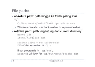 File paths
 absolute path: path hingga ke folder paling atas
"/"
C:/Documents/smith/hw6/input/data.csv
 Windows can also use backslashes to separate folders.
 relative path: path tergantung dari current directory
names.dat
input/kinglear.txt
Scanner input = new Scanner(new
File("data/readme.txt"));
If our program is in H:/hw6 ,
Scanner will look for H:/hw6/data/readme.txt
7 viska@unsyiah.ac.id
 