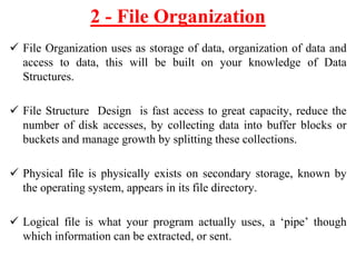  File Organization uses as storage of data, organization of data and
access to data, this will be built on your knowledge of Data
Structures.
 File Structure Design is fast access to great capacity, reduce the
number of disk accesses, by collecting data into buffer blocks or
buckets and manage growth by splitting these collections.
 Physical file is physically exists on secondary storage, known by
the operating system, appears in its file directory.
 Logical file is what your program actually uses, a ‘pipe’ though
which information can be extracted, or sent.
2 - File Organization
 