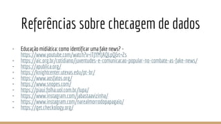 Referências sobre checagem de dados
- Educação midiática: como identificar uma fake news? -
https://www.youtube.com/watch?v=iTJYMJAQLpQ&t=2s
- https://aic.org.br/cotidiano/juventudes-e-comunicacao-popular-no-combate-as-fake-news/
- https://apublica.org/
- https://knightcenter.utexas.edu/pt-br/
- https://www.aosfatos.org/
- https://www.snopes.com/
- https://piaui.folha.uol.com.br/lupa/
- https://www.instagram.com/jabastaavizinha/
- https://www.instagram.com/narealmorrodopapagaio/
- https://get.checkology.org/
 