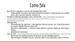 Como fala
- Quais técnicas, linguagens e recursos são utilizados? Qual o tom?
- “imparcialidade” jornalística-documental, elementos dramáticos e impressionantes aos sentidos,
humor, sátira, duração e tamanho, intonação, etc.
- Exemplos de diferentes abordagens sobre o mesmo tema - https://educamidia.org.br/api/wp-
content/uploads/2019/03/SLIDES-DA-AULA_Uma-hist%C3%B3ria-e-muitos-
%C3%A2ngulosrevisado.pdf
- Web/algoritmos
- direcionamentos dos algoritmos -> todo algoritmo é feito por pessoas, mas a internet faz parecer
que estamos lidando só com os meios em si
- hyperlinks e multiconexões -> a internet é espaço aberto e as pessoas chegam por vários lugares
- big data
- velocidade da disseminação
- Tipos de viéses - https://educamidia.org.br/api/wp-content/uploads/2020/03/Poster-vi%C3%A9s.pdf
- Não há nada mais ideológico/político do que dizer que não é ideológico/político
- Toda mensagem é ideológica e parcial, a questão é saber se ela é democrática, plural e inclusiva
 