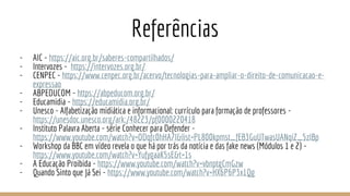 Referências
- AIC - https://aic.org.br/saberes-compartilhados/
- Intervozes - https://intervozes.org.br/
- CENPEC - https://www.cenpec.org.br/acervo/tecnologias-para-ampliar-o-direito-de-comunicacao-e-
expressao
- ABPEDUCOM - https://abpeducom.org.br/
- Educamidia - https://educamidia.org.br/
- Unesco - Alfabetização midiática e informacional: currículo para formação de professores -
https://unesdoc.unesco.org/ark:/48223/pf0000220418
- Instituto Palavra Aberta - série Conhecer para Defender -
https://www.youtube.com/watch?v=ODqfc0hHA7I&list=PL800kpmst_fEB3GuUTwasUANqiZ_5zIBp
- Workshop da BBC em vídeo revela o que há por trás da notícia e das fake news (Módulos 1 e 2) -
https://www.youtube.com/watch?v=YufygaaK5sE&t=1s
- A Educação Proibida - https://www.youtube.com/watch?v=vbnptgCmGzw
- Quando Sinto que Já Sei - https://www.youtube.com/watch?v=HX6P6P3x1Qg
 