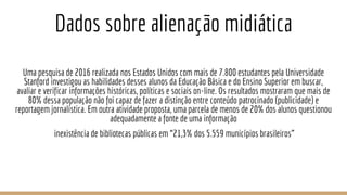 Dados sobre alienação midiática
Uma pesquisa de 2016 realizada nos Estados Unidos com mais de 7.800 estudantes pela Universidade
Stanford investigou as habilidades desses alunos da Educação Básica e do Ensino Superior em buscar,
avaliar e verificar informações históricas, políticas e sociais on-line. Os resultados mostraram que mais de
80% dessa população não foi capaz de fazer a distinção entre conteúdo patrocinado (publicidade) e
reportagem jornalística. Em outra atividade proposta, uma parcela de menos de 20% dos alunos questionou
adequadamente a fonte de uma informação
inexistência de bibliotecas públicas em “21,3% dos 5.559 municípios brasileiros”
 