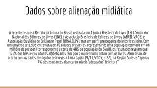 Dados sobre alienação midiática
A recente pesquisa Retrato da Leitura do Brasil, realizada por Câmara Brasileira do Livro (CBL), Sindicato
Nacional dos Editores de Livros (SNEL), Associação Brasileira de Editores de Livros (ABRELIVROS) e
Associação Brasileira de Celulose e Papel (BRACELPA), traz um perfil preocupante do leitor brasileiro. Com
um universo de 5.503 entrevistas de 40 cidades brasileiras, representando uma população estimada em 86
milhões de pessoas (correspondente a cerca de 40% da população do Brasil), os resultados revelam que
61% dos brasileiros adultos alfabetizados têm pouco ou nenhum contato com os livros. Além disso, de
acordo com os dados divulgados pela revista Carta Capital (9/11/2005, p. 22), na Região Sudeste “apenas
7% dos estudantes alcançaram níveis ‘adequados’ de leitura”.
 
