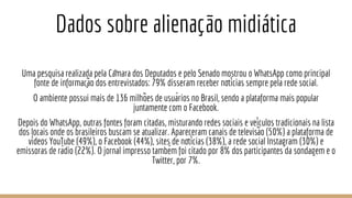Dados sobre alienação midiática
Uma pesquisa realizada pela Câmara dos Deputados e pelo Senado mostrou o WhatsApp como principal
fonte de informação dos entrevistados: 79% disseram receber notícias sempre pela rede social.
O ambiente possui mais de 136 milhões de usuários no Brasil, sendo a plataforma mais popular
juntamente com o Facebook.
Depois do WhatsApp, outras fontes foram citadas, misturando redes sociais e veículos tradicionais na lista
dos locais onde os brasileiros buscam se atualizar. Apareceram canais de televisão (50%) a plataforma de
vídeos YouTube (49%), o Facebook (44%), sites de notícias (38%), a rede social Instagram (30%) e
emissoras de rádio (22%). O jornal impresso também foi citado por 8% dos participantes da sondagem e o
Twitter, por 7%.
 