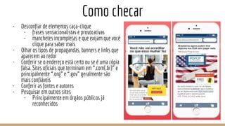 Como checar
- Desconfiar de elementos caça-clique
- frases sensacionalistas e provocativas
- manchetes incompletas e que exijam que você
clique para saber mais
- Olhar os tipos de propagandas, banners e links que
aparecem ao redor
- Conferir se o endereço está certo ou se é uma cópia
falsa. Sites oficiais que terminam em “.com(.br)” e
principalmente “.org” e “.gov” geralmente são
mais confiáveis
- Conferir as fontes e autores
- Pesquisar em outros sites
- Principalmente em órgãos públicos já
reconhecidos
 