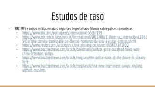 Estudos de caso
- BBC, RFi e outras mídias estatais de países imperialistas falando sobre países comunistas
- https://www.bbc.com/portuguese/internacional-55367199
- https://www.em.com.br/app/noticia/internacional/2019/06/13/interna_internacional,1061
543/china-convida-comissaria-de-direitos-humanos-da-onu-a-visitar-centros.shtml
- https://www.reuters.com/article/us-china-xinjiang-exclusive-idUSKCN1R10QQ
- https://www.buzzfeednews.com/article/davidmack/pulitzer-prize-buzzfeed-news-won-
china-detention-camps
- https://www.buzzfeednews.com/article/meghara/the-police-state-of-the-future-is-already-
here
- https://www.buzzfeednews.com/article/meghara/china-new-internment-camps-xinjiang-
uighurs-muslims
 