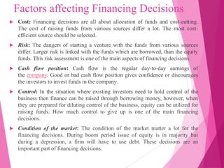 Factors affecting Financing Decisions
 Cost: Financing decisions are all about allocation of funds and cost-cutting.
The cost of raising funds from various sources differ a lot. The most cost-
efficient source should be selected.
 Risk: The dangers of starting a venture with the funds from various sources
differ. Larger risk is linked with the funds which are borrowed, than the equity
funds. This risk assessment is one of the main aspects of financing decisions.
 Cash flow position: Cash flow is the regular day-to-day earnings of
the company. Good or bad cash flow position gives confidence or discourages
the investors to invest funds in the company.
 Control: In the situation where existing investors need to hold control of the
business then finance can be raised through borrowing money, however, when
they are prepared for diluting control of the business, equity can be utilized for
raising funds. How much control to give up is one of the main financing
decisions.
 Condition of the market: The condition of the market matter a lot for the
financing decisions. During boom period issue of equity is in majority but
during a depression, a firm will have to use debt. These decisions are an
important part of financing decisions.
 