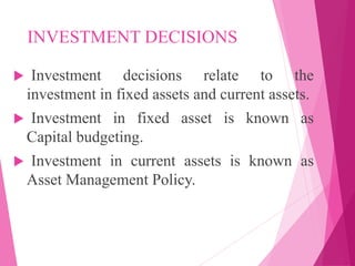 INVESTMENT DECISIONS
 Investment decisions relate to the
investment in fixed assets and current assets.
 Investment in fixed asset is known as
Capital budgeting.
 Investment in current assets is known as
Asset Management Policy.
 