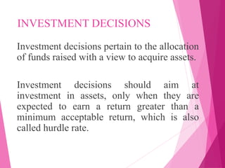 INVESTMENT DECISIONS
Investment decisions pertain to the allocation
of funds raised with a view to acquire assets.
Investment decisions should aim at
investment in assets, only when they are
expected to earn a return greater than a
minimum acceptable return, which is also
called hurdle rate.
 