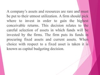 A company’s assets and resources are rare and must
be put to their utmost utilization. A firm should pick
where to invest in order to gain the highest
conceivable returns. This decision relates to the
careful selection of assets in which funds will be
invested by the firms. The firm puts its funds in
procuring fixed assets and current assets. When
choice with respect to a fixed asset is taken it is
known as capital budgeting decision.
 