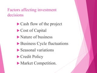 Factors affecting investment
decisions
 Cash flow of the project
 Cost of Capital
 Nature of business
 Business Cycle fluctuations
 Seasonal variations
 Credit Policy
 Market Competition.
 