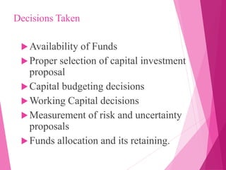Decisions Taken
Availability of Funds
Proper selection of capital investment
proposal
Capital budgeting decisions
Working Capital decisions
Measurement of risk and uncertainty
proposals
Funds allocation and its retaining.
 