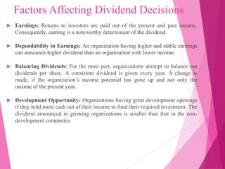 Factors Affecting Dividend Decisions
 Earnings: Returns to investors are paid out of the present and past income.
Consequently, earning is a noteworthy determinant of the dividend.
 Dependability in Earnings: An organization having higher and stable earnings
can announce higher dividend than an organization with lower income.
 Balancing Dividends: For the most part, organizations attempt to balance out
dividends per share. A consistent dividend is given every year. A change is
made, if the organization’s income potential has gone up and not only the
income of the present year.
 Development Opportunity: Organizations having great development openings
if they hold more cash out of their income to fund their required investment. The
dividend announced in growing organizations is smaller than that in the non-
development companies.
 