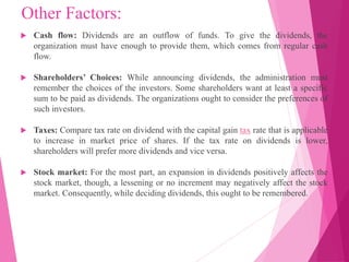 Other Factors:
 Cash flow: Dividends are an outflow of funds. To give the dividends, the
organization must have enough to provide them, which comes from regular cash
flow.
 Shareholders’ Choices: While announcing dividends, the administration must
remember the choices of the investors. Some shareholders want at least a specific
sum to be paid as dividends. The organizations ought to consider the preferences of
such investors.
 Taxes: Compare tax rate on dividend with the capital gain tax rate that is applicable
to increase in market price of shares. If the tax rate on dividends is lower,
shareholders will prefer more dividends and vice versa.
 Stock market: For the most part, an expansion in dividends positively affects the
stock market, though, a lessening or no increment may negatively affect the stock
market. Consequently, while deciding dividends, this ought to be remembered.
 