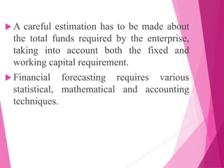  A careful estimation has to be made about
the total funds required by the enterprise,
taking into account both the fixed and
working capital requirement.
 Financial forecasting requires various
statistical, mathematical and accounting
techniques.
 