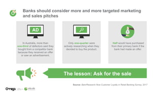 Banks should consider more and more targeted marketing
and sales pitches
Source: Bain/Research Now Customer Loyalty in Retail Banking Survey, 2017
The lesson: Ask for the sale
In Australia, more than
one-third of defectors said they
bought from a competitor bank
because they received an offer
or saw an advertisement.
Only one-quarter were
actively researching when they
decided to buy the product.
Half would have purchased
from their primary bank if the
bank had made an offer.
$
 