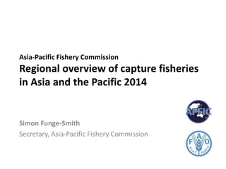 Asia-Pacific Fishery Commission
Regional overview of capture fisheries
in Asia and the Pacific 2014
Simon Funge-Smith
Secretary, Asia-Pacific Fishery Commission
 