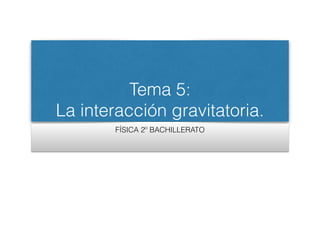 Tema 5:
La interacción gravitatoria.
FÍSICA 2º BACHILLERATO
 
