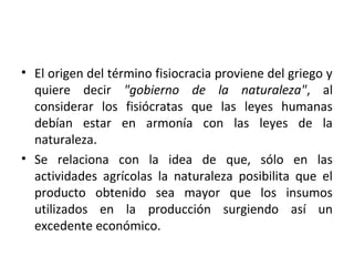 • El origen del término fisiocracia proviene del griego y
quiere decir "gobierno de la naturaleza", al
considerar los fisiócratas que las leyes humanas
debían estar en armonía con las leyes de la
naturaleza.
• Se relaciona con la idea de que, sólo en las
actividades agrícolas la naturaleza posibilita que el
producto obtenido sea mayor que los insumos
utilizados en la producción surgiendo así un
excedente económico.
 