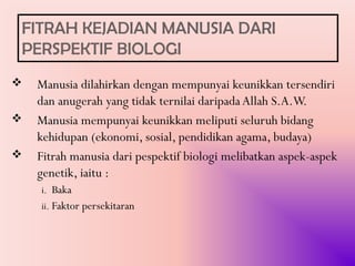 FITRAH KEJADIAN MANUSIA DARI
PERSPEKTIF BIOLOGI
   Manusia dilahirkan dengan mempunyai keunikkan tersendiri
    dan anugerah yang tidak ternilai daripada Allah S.A.W.
   Manusia mempunyai keunikkan meliputi seluruh bidang
    kehidupan (ekonomi, sosial, pendidikan agama, budaya)
   Fitrah manusia dari pespektif biologi melibatkan aspek-aspek
    genetik, iaitu :
    i. Baka
    ii. Faktor persekitaran
 
