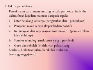 2. Faktor persekitaran
   Persekitaran turut menyumbang kepada perbezaan individu
   dalam fitrah kejadian manusia daripada aspek:
   i Latar belakang keluarga (pengasuhan dan pendidikan)
   ii Pengaruh rakan sebaya (keperibadian positif)
   iii Kebudayaan dan kepercayaan masyarakat (pembentukan
       falsafah hidup)
   iv Sumber teknologi (maklumat yang diperolehi)
   v Guru dan sekolah (melahirkan pelajar yang
   berilmu, berketrampilan, berakhlak mulia dan
   bertanggunggajawab)
 