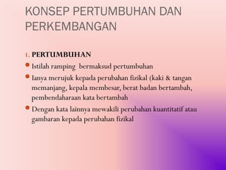 KONSEP PERTUMBUHAN DAN
PERKEMBANGAN

1. PERTUMBUHAN
Istilah ramping bermaksud pertumbuhan
Ianya merujuk kepada perubahan fizikal (kaki & tangan
 memanjang, kepala membesar, berat badan bertambah,
 pembendaharaan kata bertambah
Dengan kata lainnya mewakili perubahan kuantitatif atau
 gambaran kepada perubahan fizikal
 