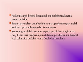 Perkembangan kelima-lima aspek ini berlaku tidak sama
 antara individu
Banyak perubahan yang berlaku semasa perkembangan adalah
 hasil dari perkembangan dan kematangan
Kematangan adalah merujuk kepada perubahan tingkahlaku
 yang bebas dari pengaruh persekitaran, perubahan ini dikawal
 oleh baka iaitu berlaku secara fitrah dan bersahaja.
 