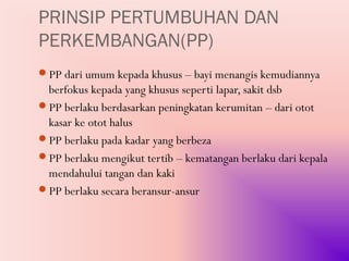 PRINSIP PERTUMBUHAN DAN
PERKEMBANGAN(PP)
PP dari umum kepada khusus – bayi menangis kemudiannya
 berfokus kepada yang khusus seperti lapar, sakit dsb
PP berlaku berdasarkan peningkatan kerumitan – dari otot
 kasar ke otot halus
PP berlaku pada kadar yang berbeza
PP berlaku mengikut tertib – kematangan berlaku dari kepala
 mendahului tangan dan kaki
PP berlaku secara beransur-ansur
 