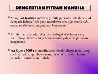 PENGERTIAN FITRAH MANUSIA

Mengikut Kamus Dewan (1998) perkataan fitrah berasal
  daripada Bahasa Arab yang membawa erti sifat semula jadi,
  bakat, pembawaan atau perasaan keagamaan

Fitrah manusia boleh diertikan sebagai sifat insan yang
  mempunyai bakat atau potensi semula jadi serta perasaan
  keagamaan.

Aa Gym (2005) mendefinisikan fitrah sebagai tabiat yang
  suci dan asli yang dibawa manusia sejak lahir dan belum
  pernah disentuh atau diubah.
 