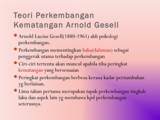Teori Perkembangan
Kematangan Arnold Gesell
Arnold Lucius Gesell(1880-1961) ahli psikologi
 perkembangan.
Perkembangan mementingkan baka(dalaman) sebagai
 penggerak utama terhadap perkembangan
Ciri-ciri tertentu akan muncul apabila tiba peringkat
 kematangan yang bersesuaian
Peringkat perkembangan berbeza kerana kadar pertumbuhan
 yg berlainan.
Lima tahun pertama merupakan tapak perkembangan tingkah
 laku dan aspek lain yg membawa kpd perkembangan
 seterusnya.
 