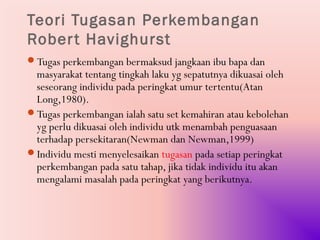 Teori Tugasan Perkembangan
Rober t Havighurst
Tugas perkembangan bermaksud jangkaan ibu bapa dan
 masyarakat tentang tingkah laku yg sepatutnya dikuasai oleh
 seseorang individu pada peringkat umur tertentu(Atan
 Long,1980).
Tugas perkembangan ialah satu set kemahiran atau kebolehan
 yg perlu dikuasai oleh individu utk menambah penguasaan
 terhadap persekitaran(Newman dan Newman,1999)
Individu mesti menyelesaikan tugasan pada setiap peringkat
 perkembangan pada satu tahap, jika tidak individu itu akan
 mengalami masalah pada peringkat yang berikutnya.
 