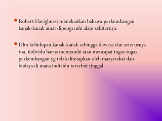 Robert Havighurst menekankan bahawa perkembangan
  kanak-kanak amat dipengaruhi alam sekitarnya.

Dlm kehidupan kanak-kanak sehingga dewasa dan seterusnya
  tua, individu harus memenuhi atau mencapai tugas-tugas
  perkembangan yg telah ditetapkan oleh masyarakat dan
  budaya di mana individu tersebut tinggal.
 