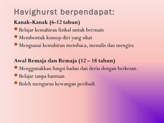 Havighurst berpendapat:
Kanak-Kanak (6-12 tahun)
Belajar kemahiran fizikal untuk bermain
Membentuk konsep diri yang sihat
Menguasai kemahiran membaca, menulis dan mengira


Awal Remaja dan Remaja (12 – 18 tahun)
Menggunakkan fungsi badan dan deria dengan berkesan
Belajar tanpa bantuan
Boleh mengurus kewangan peribadi
 