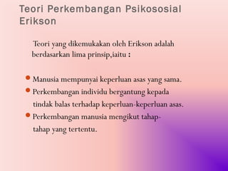Teori Perkembangan Psikososial
Erikson

   Teori yang dikemukakan oleh Erikson adalah
   berdasarkan lima prinsip,iaitu :

 Manusia mempunyai keperluan asas yang sama.
 Perkembangan individu bergantung kepada
  tindak balas terhadap keperluan-keperluan asas.
 Perkembangan manusia mengikut tahap-
  tahap yang tertentu.
 