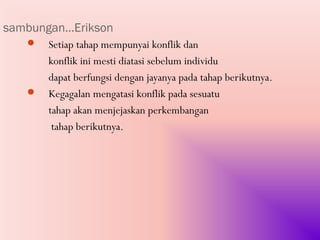 sambungan…Erikson
    Setiap tahap mempunyai konflik dan
     konflik ini mesti diatasi sebelum individu
     dapat berfungsi dengan jayanya pada tahap berikutnya.
    Kegagalan mengatasi konflik pada sesuatu
     tahap akan menjejaskan perkembangan
      tahap berikutnya.
 