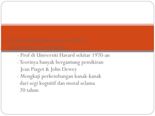 1. TEORI PERKEMBANGAN MORAL
    LAWRANCE KOLHBERG
       - Prof di Universiti Havard sekitar 1970-an
       - Teorinya banyak bergantung pemikiran
         Jean Piaget & John Dewey
       - Mengkaji perkembangan kanak-kanak
         dari segi kognitif dan moral selama
         20 tahun
 