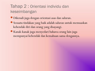 Tahap 2 : Orientasi individu dan
keseimbangan
Dikenali juga dengan orientasi asas dan saluran.
Sesuatu tindakan yang baik adalah saluran untuk memuaskan
 kehendak diri dan orang yang disayangi.
Kanak-kanak juga menyedari bahawa orang lain juga
 mempunyai kehendak dan kemahuan sama dengannya.
 