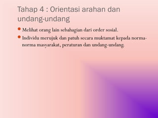Tahap 4 : Orientasi arahan dan
undang-undang
Melihat orang lain sebahagian dari order sosial.
Individu merujuk dan patuh secara muktamat kepada norma-
  norma masyarakat, peraturan dan undang-undang.
 