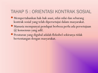 TAHAP 5 : ORIENTASI KONTRAK SOSIAL
Mempertahankan hak-hak asasi, nilai-nilai dan sebarang
 kontrak sosial yang telah dipersetujui dalam masyarakat.
Manusia mempunyai pendapat berbeza perlu ada persetujuan
 @ konsensus yang adil.
Peraturan yang digubal adalah fleksibel sekiranya tidak
 bertentangan dengan masyarakat.
 