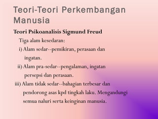 Teori-Teori Perkembangan
Manusia
Teori Psikoanalisis Sigmund Freud
   Tiga alam kesedaran:
   i) Alam sedar--pemikiran, perasaan dan
       ingatan.
  ii) Alam pra-sedar--pengalaman, ingatan
       persepsi dan perasaan.
iii) Alam tidak sedar--bahagian terbesar dan
      pendorong asas kpd tingkah laku. Mengandungi
      semua naluri serta keinginan manusia.
 