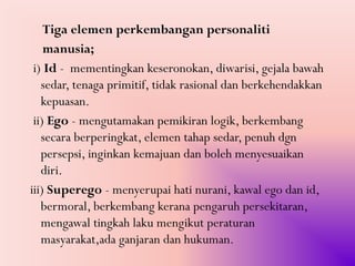Tiga elemen perkembangan personaliti
    manusia;
 i) Id - mementingkan keseronokan, diwarisi, gejala bawah
   sedar, tenaga primitif, tidak rasional dan berkehendakkan
   kepuasan.
 ii) Ego - mengutamakan pemikiran logik, berkembang
   secara berperingkat, elemen tahap sedar, penuh dgn
   persepsi, inginkan kemajuan dan boleh menyesuaikan
   diri.
iii) Superego - menyerupai hati nurani, kawal ego dan id,
   bermoral, berkembang kerana pengaruh persekitaran,
   mengawal tingkah laku mengikut peraturan
   masyarakat,ada ganjaran dan hukuman.
 