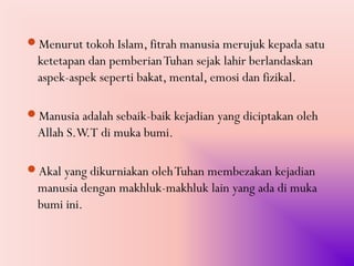 Menurut tokoh Islam, fitrah manusia merujuk kepada satu
  ketetapan dan pemberian Tuhan sejak lahir berlandaskan
  aspek-aspek seperti bakat, mental, emosi dan fizikal.

Manusia adalah sebaik-baik kejadian yang diciptakan oleh
  Allah S.W.T di muka bumi.

Akal yang dikurniakan oleh Tuhan membezakan kejadian
  manusia dengan makhluk-makhluk lain yang ada di muka
  bumi ini.
 