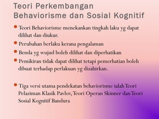 Teori Perkembangan
Behaviorisme dan Sosial Kognitif
Teori Behaviorisme menekankan tingkah laku yg dapat
 dilihat dan diukur.
Perubahan berlaku kerana pengalaman
Benda yg wujud boleh dilihat dan diperhatikan
Pemikiran tidak dapat dilihat tetapi pemerhatian boleh
 dibuat terhadap perlakuan yg dizahirkan.

Tiga versi utama pendekatan behaviorisme ialah Teori
  Pelaziman Klasik Pavlov, Teori Operan Skinner dan Teori
  Sosial Kognitif Bandura
 