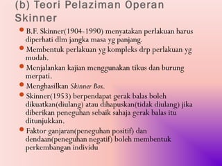 (b) Teori Pelaziman Operan
Skinner
B.F. Skinner(1904-1990) menyatakan perlakuan harus
 diperhati dlm jangka masa yg panjang.
Membentuk perlakuan yg kompleks drp perlakuan yg
 mudah.
Menjalankan kajian menggunakan tikus dan burung
 merpati.
Menghasilkan Skinner Box.
Skinner(1953) berpendapat gerak balas boleh
 dikuatkan(diulang) atau dihapuskan(tidak diulang) jika
 diberikan peneguhan sebaik sahaja gerak balas itu
 ditunjukkan.
Faktor ganjaran(peneguhan positif) dan
 dendaan(peneguhan negatif) boleh membentuk
 perkembangan individu
 