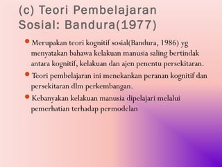 (c) Teori Pembelajaran
Sosial: Bandura(1977)
Merupakan teori kognitif sosial(Bandura, 1986) yg
 menyatakan bahawa kelakuan manusia saling bertindak
 antara kognitif, kelakuan dan ajen penentu persekitaran.
Teori pembelajaran ini menekankan peranan kognitif dan
 persekitaran dlm perkembangan.
Kebanyakan kelakuan manusia dipelajari melalui
 pemerhatian terhadap permodelan
 
